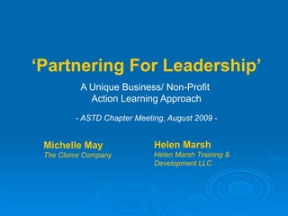 ‘ Partnering For Leadership’ A Unique Business/ Non-Profit  Action Learning Approach - ASTD Chapter Meeting, August 2009 - Michelle May The Clorox Company Helen Marsh Helen Marsh Training & Development LLC 