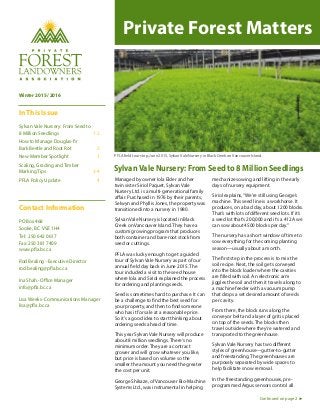 Winter 2015/2016
In This Issue
Sylvan Vale Nursery: From Seed to
8 Million Seedlings 1-2
How to Manage Douglas-fir
Bark Beetle and Root Rot 2
New Member Spotlight 3
Scaling, Grading and Timber
Marking Tips 3-4
PFLA Policy Update 4
Contact Information
PO Box 468
Sooke, BC V9Z 1H4
Tel: 250 642 0617
Fax: 250 381 7409
www.pfla.bc.ca
Rod Bealing -Executive Director
rod.bealing@pfla.bc.ca
Ina Shah-Office Manager
info@pfla.bc.ca
Lisa Weeks-Communications Manager
lisa@pfla.bc.ca
Managed by owner Iola Elder and her
twin sister Siriol Paquet, Sylvan Vale
Nursery Ltd. is a multi-generational family
affair. Purchased in 1976 by their parents,
Selwyn and Phyllis Jones, the property was
transitioned into a nursery in 1980.
Sylvan Vale Nursery is located in Black
Creek on Vancouver Island. They have a
custom growing program that produces
both container and bare-root stock from
seed or cuttings.
PFLA was lucky enough to get a guided
tour of Sylvan Vale Nursery as part of our
annual field day back in June 2015. The
tour included a visit to the seed house
where Iola and Siriol explained the process
for ordering and planting seeds.
Seed is sometimes hard to purchase. It can
be a challenge to find the best seed for
your property, and then to find someone
who has it for sale at a reasonable price.
So it’s a good idea to start thinking about
ordering seeds ahead of time.
This year Sylvan Vale Nursery will produce
about 8 million seedlings. There’s no
minimum order. They are a contract
grower and will grow whatever you like,
but price is based on volume so the
smaller the amount you need the greater
the cost per unit.
George Shikaze, of Vancouver Bio-Machine
Systems Ltd., was instrumental in helping
mechanize sowing and lifting in the early
days of nursery equipment.
Siriol explains,“We’re still using George’s
machine. This seed line is a workhorse. It
produces, on a bad day, about 1200 blocks.
That’s with lots of different seed lots. If it’s
a seed lot that’s 200,000 and it’s a 412A we
can sow about 4500 blocks per day.”
The nursery has a short window of time to
sow everything for the coming planting
season—usually about a month.
The first step in the process is to mix the
soil recipe. Next, the soil gets conveyed
into the block loader where the cavities
are filled with soil. An electronic arm
jiggles the soil and then it travels along to
a machine feeder with a vacuum pump
that drops a set desired amount of seeds
per cavity.
From there, the block runs along the
conveyor belt and a layer of grit is placed
on top of the seeds. The blocks then
travel outside where they’re watered and
transported to the greenhouse.
Sylvan Vale Nursery has two different
styles of greenhouse—gutter-to-gutter
and freestanding. The greenhouses are
purposely separated by wide spaces to
help facilitate snow removal.
In the freestanding greenhouses, pre-
programmed Argus sensors control all
SylvanVale Nursery: From Seed to 8 Million Seedlings
Continued on page 2
Private Forest Matters
PFLA field tour stop, June 2015, Sylvan Vale Nursery in Black Creek on Vancouver Island.
 