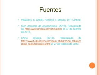 Fuentes
• Villalobos, S. (2006). Filosofía 1. México, D.F: Umbral.

• Cien escuelas de pensamiento, (2012). Recuperado
  de http://www.cinicos.com/china.htm el 27 de febrero
  de 2013.

• China     antigua,     (2013).    Recuperado       de
  http://www.tudiscovery.com/guia_china/china_religion/
  china_taoismo/index.shtml el 27 de febrero de 2013.
 