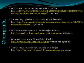  La literatura renacentista, Apuntes de la lengua [en
                línea], http://www.apuntesdelengua.com/archivos/literatura/renacimiento/esq
                uema-general-literaturarenacentista.pdf, 27/02/2012.

               Saturno Diego. ¿Qué es el Renacimiento?, Word Press [en
Cibergrafía


                línea], http://comunicaciondiegosaturno.wordpress.com/2007/11/30/%C2%BFq
                ue-es-el-renacimiento/, 27/02/2012.

               La literatura en el siglo XVI, Cultureduca [en línea], -
                http://www.cultureduca.com/litepros_sxvi_renac05.php, 27/02/2012.

               Literatura renacentista, Hirupedia [en línea], -
                http://www.hiru.com/literatura/literatura-renacentista, 27/02/2012.

               Artículos de la categoría: Renacimiento, Poéticas [en
                línea], http://poeticas.es/?cat=47&fb_source=message, 27/02/2012.
 