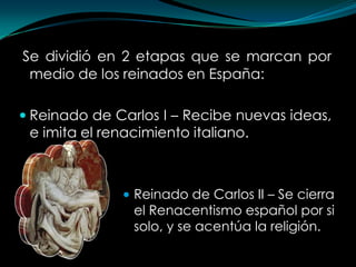 Se dividió en 2 etapas que se marcan por
 medio de los reinados en España:

 Reinado de Carlos I – Recibe nuevas ideas,
 e imita el renacimiento italiano.



               • Reinado de Carlos II – Se cierra
                el Renacentismo español por si
                solo, y se acentúa la religión.
 
