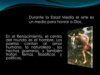 Durante la Edad Media el arte es
           un medio para honrar a Dios.


En el Renacimiento, el centro
del mundo es el hombre. Los
poetas     cantan al    amor
humano, la naturaleza , los
hechos guerreros, y también
tratan temas filosóficos y
políticos.
 