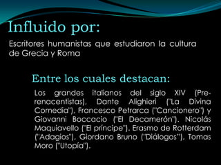 Influido por:
Escritores humanistas que estudiaron la cultura
de Grecia y Roma


     Entre los cuales destacan:
      Los grandes italianos del siglo XIV (Pre-
      renacentistas), Dante Alighieri ("La Divina
      Comedia"), Francesco Petrarca ("Cancionero") y
      Giovanni Boccacio ("El Decamerón"). Nicolás
      Maquiavello ("El príncipe"). Erasmo de Rotterdam
      ("Adagios"), Giordano Bruno ("Diálogos”), Tomas
      Moro ("Utopía").
 