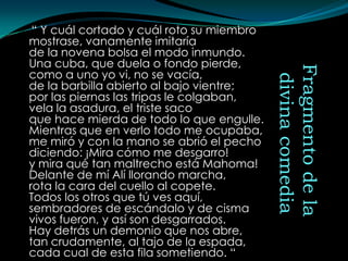 “ Y cuál cortado y cuál roto su miembro
mostrase, vanamente imitaría
de la novena bolsa el modo inmundo.
Una cuba, que duela o fondo pierde,




                                           Fragmento de la
como a uno yo vi, no se vacía,




                                            divina comedia
de la barbilla abierto al bajo vientre;
por las piernas las tripas le colgaban,
vela la asadura, el triste saco
que hace mierda de todo lo que engulle.
Mientras que en verlo todo me ocupaba,
me miró y con la mano se abrió el pecho
diciendo: ¡Mira cómo me desgarro!
y mira qué tan maltrecho está Mahoma!
Delante de mí Alí llorando marcha,
rota la cara del cuello al copete.
Todos los otros que tú ves aquí,
sembradores de escándalo y de cisma
vivos fueron, y así son desgarrados.
Hay detrás un demonio que nos abre,
tan crudamente, al tajo de la espada,
cada cual de esta fila sometiendo. “
 