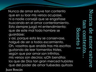 Nunca de amor estuve tan contento




                                              Nunca de amor estuve
  que en su loor mis versos ocupase,
  ni a nadie consejé que se engañase




                                                 tan contento…
  buscando en el amor contentamiento.
  Esto siempre juzgó mi entendimiento:




                                                    Soneto I
  que de este mal todo hombre se
  guardase;
  y así, porque esta ley se conservase,
  holgué de ser a todos escarmiento.
  Oh, vosotros que andáis tras mis escritos
  gustando de leer tormentos tristes,
  según que por amar son infinitos,
  mis versos son deciros: «¡Oh benditos
  los que de Dios tan gran merced hubistes
  que del poder de amor fuésedes quitos!»
Juan Boscán
 