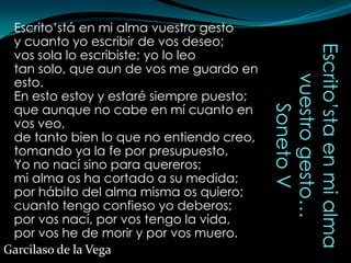 Escrito’stá en mi alma vuestro gesto
 y cuanto yo escribir de vos deseo;




                                          Escrito’sta en mi alma
 vos sola lo escribiste; yo lo leo
 tan solo, que aun de vos me guardo en




                                             vuestro gesto…
 esto.
 En esto estoy y estaré siempre puesto;
 que aunque no cabe en mí cuanto en




                                                 Soneto V
 vos veo,
 de tanto bien lo que no entiendo creo,
 tomando ya la fe por presupuesto.
 Yo no nací sino para quereros;
 mi alma os ha cortado a su medida;
 por hábito del alma misma os quiero;
 cuanto tengo confieso yo deberos;
 por vos nací, por vos tengo la vida,
 por vos he de morir y por vos muero.
Garcilaso de la Vega
 