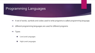 Programming Languages
➔ A set of words, symbols and codes used to write programs is called programming language.
➔ different programming languages are used for different programs
➔ Types
◆ Low-Level Languages
◆ High-Level Languages
 