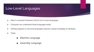 Low-Level Languages
● Near to computer hardware and far from human languages
● Computer can understand these languages easily
● Writing programs in low level languages requires a deep knowledge of hardware
● Types
■ Machine Language
■ Assembly Language
 
