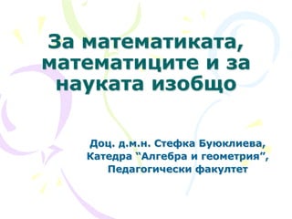 За математиката,
математиците и за
науката изобщо
Доц. д.м.н. Стефка Буюклиева,
Катедра “Алгебра и геометрия”,
Педагогически факултет
 