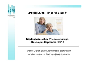 „Pflege 2025 - (M)eine Vision“




Niederrheinischer Pflegekongress,
    Neuss, im September 2012


Werner Göpfert-Divivier, iSPO-Institut Saarbrücken
 www.ispo-institut.de; Mail: ispo@inspo-institut.de
 