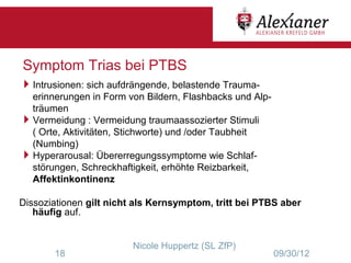 Symptom Trias bei PTBS
Intrusionen: sich aufdrängende, belastende Trauma-
 erinnerungen in Form von Bildern, Flashbacks und Alp-
 träumen
Vermeidung : Vermeidung traumaassozierter Stimuli
 ( Orte, Aktivitäten, Stichworte) und /oder Taubheit
 (Numbing)
Hyperarousal: Übererregungssymptome wie Schlaf-
 störungen, Schreckhaftigkeit, erhöhte Reizbarkeit,
 Affektinkontinenz

Dissoziationen gilt nicht als Kernsymptom, tritt bei PTBS aber
   häufig auf.


                         Nicole Huppertz (SL ZfP)
       18                                                09/30/12
 