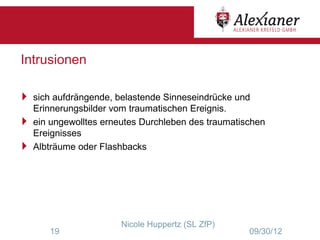 Intrusionen

 sich aufdrängende, belastende Sinneseindrücke und
  Erinnerungsbilder vom traumatischen Ereignis.
 ein ungewolltes erneutes Durchleben des traumatischen
  Ereignisses
 Albträume oder Flashbacks




                       Nicole Huppertz (SL ZfP)
       19                                          09/30/12
 
