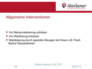 Allgemeine Interventionen


Vor Retraumatisierung schützen
Vor Überflutung schützen
Stabilisierung durch spezielle Übungen bei Krisen z.B. Flash
  Backs/ Dissoziationen




                          Nicole Huppertz (SL ZfP)
       28                                            09/30/12
 