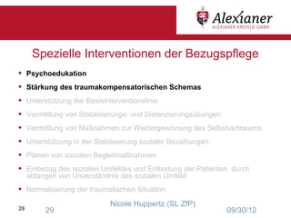 Spezielle Interventionen der Bezugspflege
•    Psychoedukation
•    Stärkung des traumakompensatorischen Schemas
•    Unterstützung der Basisinterventionslinie
•    Vermittlung von Stabilisierungs- und Distanzierungsübungen
•    Vermittlung von Maßnahmen zur Wiedergewinnung des Selbstvertrauens
•    Unterstützung in der Stabilisierung sozialer Beziehungen
•    Planen von sozialen Begleitmaßnahmen
•    Einbezug des sozialen Umfeldes und Entlastung der Patienten, durch
     abfangen von Unverständnis des sozialen Umfeld
•    Normalisierung der traumatischen Situation
                               Nicole Huppertz (SL ZfP)
29        29                                                      09/30/12
 