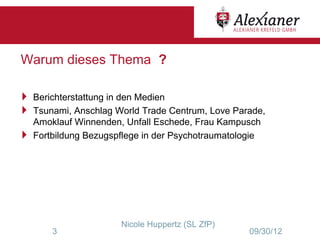 Warum dieses Thema ?

 Berichterstattung in den Medien
 Tsunami, Anschlag World Trade Centrum, Love Parade,
  Amoklauf Winnenden, Unfall Eschede, Frau Kampusch
 Fortbildung Bezugspflege in der Psychotraumatologie




                      Nicole Huppertz (SL ZfP)
       3                                          09/30/12
 
