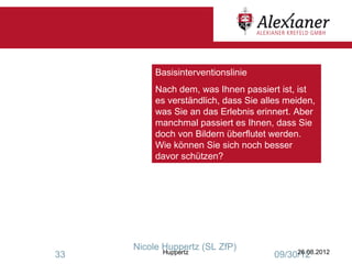 Basisinterventionslinie
          Nach dem, was Ihnen passiert ist, ist
          es verständlich, dass Sie alles meiden,
          was Sie an das Erlebnis erinnert. Aber
          manchmal passiert es Ihnen, dass Sie
          doch von Bildern überflutet werden.
          Wie können Sie sich noch besser
          davor schützen?




     Nicole Huppertz (SL ZfP)
            Huppertz                        26.08.2012
33                                     09/30/12
 