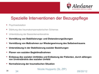 Spezielle Interventionen der Bezugspflege
•    Psychoedukation

•    Stärkung des traumakompensatorischen Schemas

•    Unterstützung der Basisinterventionslinie

•    Vermittlung von Stabilisierungs- und Distanzierungsübungen

•    Vermittlung von Maßnahmen zur Wiedergewinnung des Selbstvertrauens

•    Unterstützung in der Stabilisierung sozialer Beziehungen

•    Planen von sozialen Begleitmaßnahmen

•    Einbezug des sozialen Umfeldes und Entlastung der Patienten, durch abfangen
     von Unverständnis des sozialen Umfeld

•    Normalisierung der traumatischen Situation

                                  Nicole Huppertz (SL ZfP)
34         34                                                     09/30/12
 