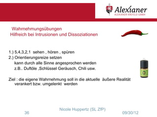 Wahrnehmungsübungen
Hilfreich bei Intrusionen und Dissoziationen


1.) 5,4,3,2,1 sehen , hören , spüren
2.) Orientierungsreize setzen
    kann durch alle Sinne angesprochen werden
    z.B.. Duftöle ,Schlüssel Geräusch, Chili usw.

Ziel : die eigene Wahrnehmung soll in die aktuelle äußere Realität
   verankert bzw. umgelenkt werden




                            Nicole Huppertz (SL ZfP)
        36                                                   09/30/12
 