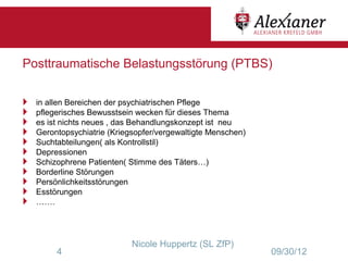 Posttraumatische Belastungsstörung (PTBS)


   in allen Bereichen der psychiatrischen Pflege
   pflegerisches Bewusstsein wecken für dieses Thema
   es ist nichts neues , das Behandlungskonzept ist neu
   Gerontopsychiatrie (Kriegsopfer/vergewaltigte Menschen)
   Suchtabteilungen( als Kontrollstil)
   Depressionen
   Schizophrene Patienten( Stimme des Täters…)
   Borderline Störungen
   Persönlichkeitsstörungen
   Esstörungen
   …….




                             Nicole Huppertz (SL ZfP)
         4                                                    09/30/12
 