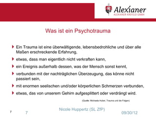 Was ist ein Psychotrauma

 Ein Trauma ist eine überwältigende, lebensbedrohliche und über alle
    Maßen erschreckende Erfahrung,
 etwas, dass man eigentlich nicht verkraften kann,
 ein Ereignis außerhalb dessen, was der Mensch sonst kennt,
 verbunden mit der nachträglichen Überzeugung, das könne nicht
    passiert sein,
 mit enormen seelischen und/oder körperlichen Schmerzen verbunden,
 etwas, das von unserem Gehirn aufgesplittert oder verdrängt wird.
                                      (Quelle: Michaela Huber, Trauma und die Folgen)



                          Nicole Huppertz (SL ZfP)
7        7                                                                   09/30/12
 