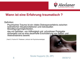 Wann ist eine Erfahrung traumatisch ?

Definition:
  Psychisches Trauma ist ein vitales Diskrepanzerlebnis zwischen
   bedrohlichen Situationsfaktoren und individuellen
   Bewältigungsmöglichkeiten,
  das mit Gefühlen von Hilflosigkeit und schutzloser Preisgabe
   einhergeht und so eine dauerhafte Erschütterung von Selbst- und
   Weltverständnis bewirkt
  ( Nach G. Fischer & P. Riedesser, Lehrbuch der Psychotraumatologie)




                                           Nicole Huppertz (SL ZfP)
             8                                                          09/30/12
 