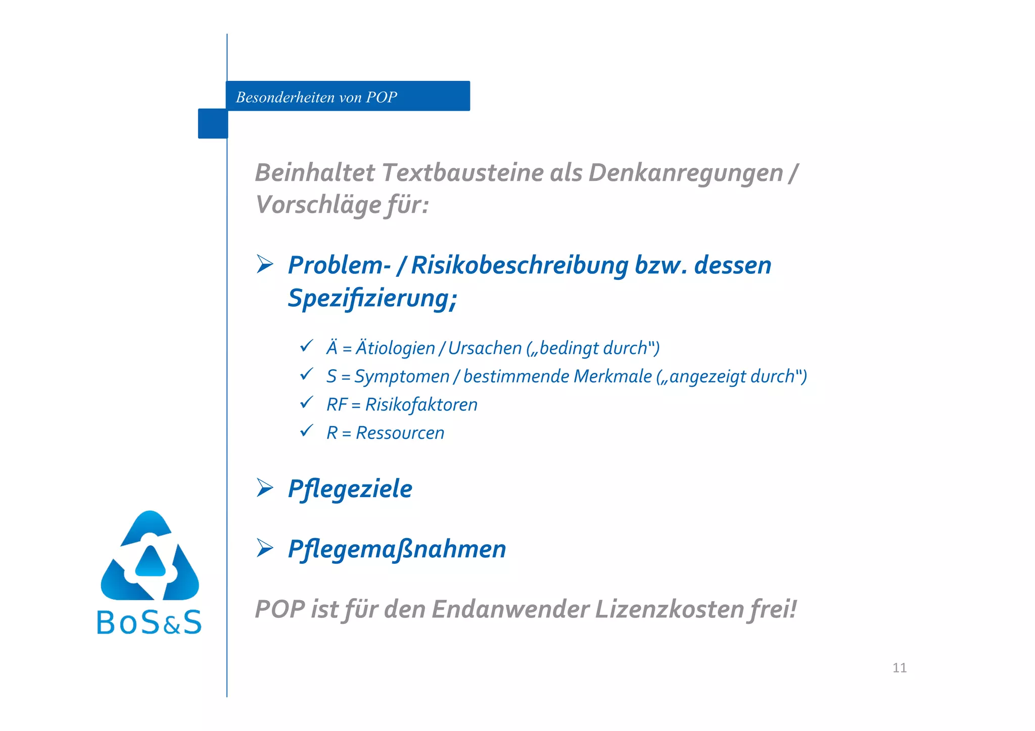 Besonderheiten von POP



  Beinhaltet Textbausteine als Denkanregungen / 
  Vorschläge für: 

    Problem‐ / Risikobeschreibung bzw. dessen 
     Speziﬁzierung; 
            Ä = Ätiologien / Ursachen („bedingt durch“) 
            S = Symptomen / bestimmende Merkmale („angezeigt durch“) 
            RF = Risikofaktoren 
            R = Ressourcen 

    Pﬂegeziele 

    Pﬂegemaßnahmen 

  POP ist für den Endanwender Lizenzkosten frei! 

                                                                         11 
 