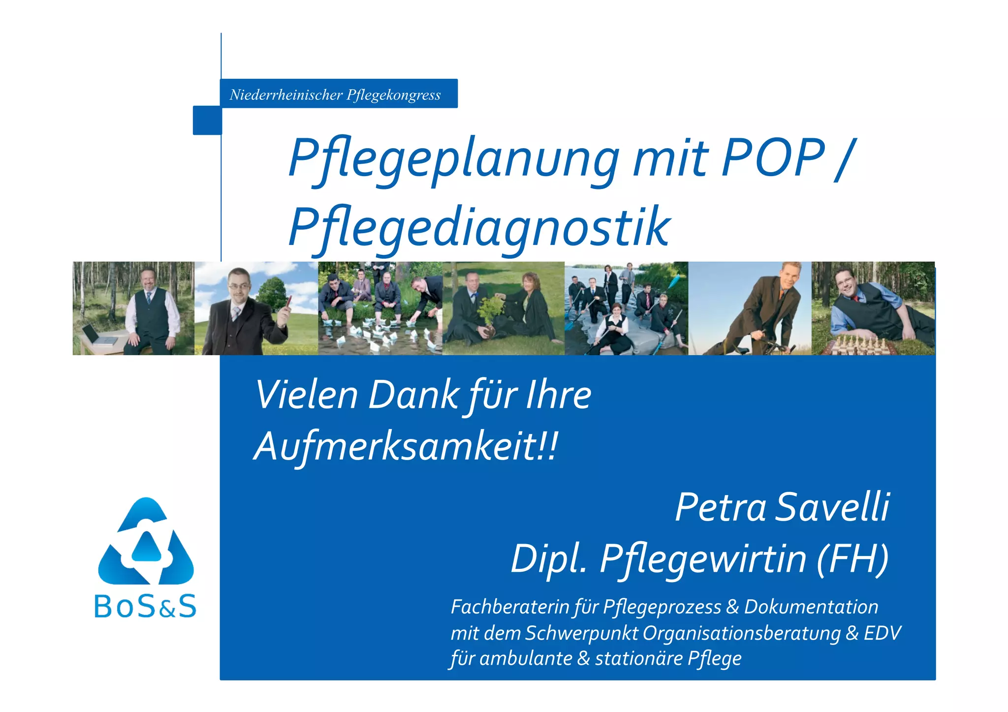 Niederrheinischer Pflegekongress



        Pﬂegeplanung mit POP / 
        Pﬂegediagnostik 

   Vielen Dank für Ihre 
   Aufmerksamkeit!! 
                                                  Petra Savelli  
                                         Dipl. Pﬂegewirtin (FH) 
                                   Fachberaterin für Pﬂegeprozess & Dokumentation  
                                   mit dem Schwerpunkt Organisationsberatung & EDV  
                                   für ambulante & stationäre Pﬂege 
 