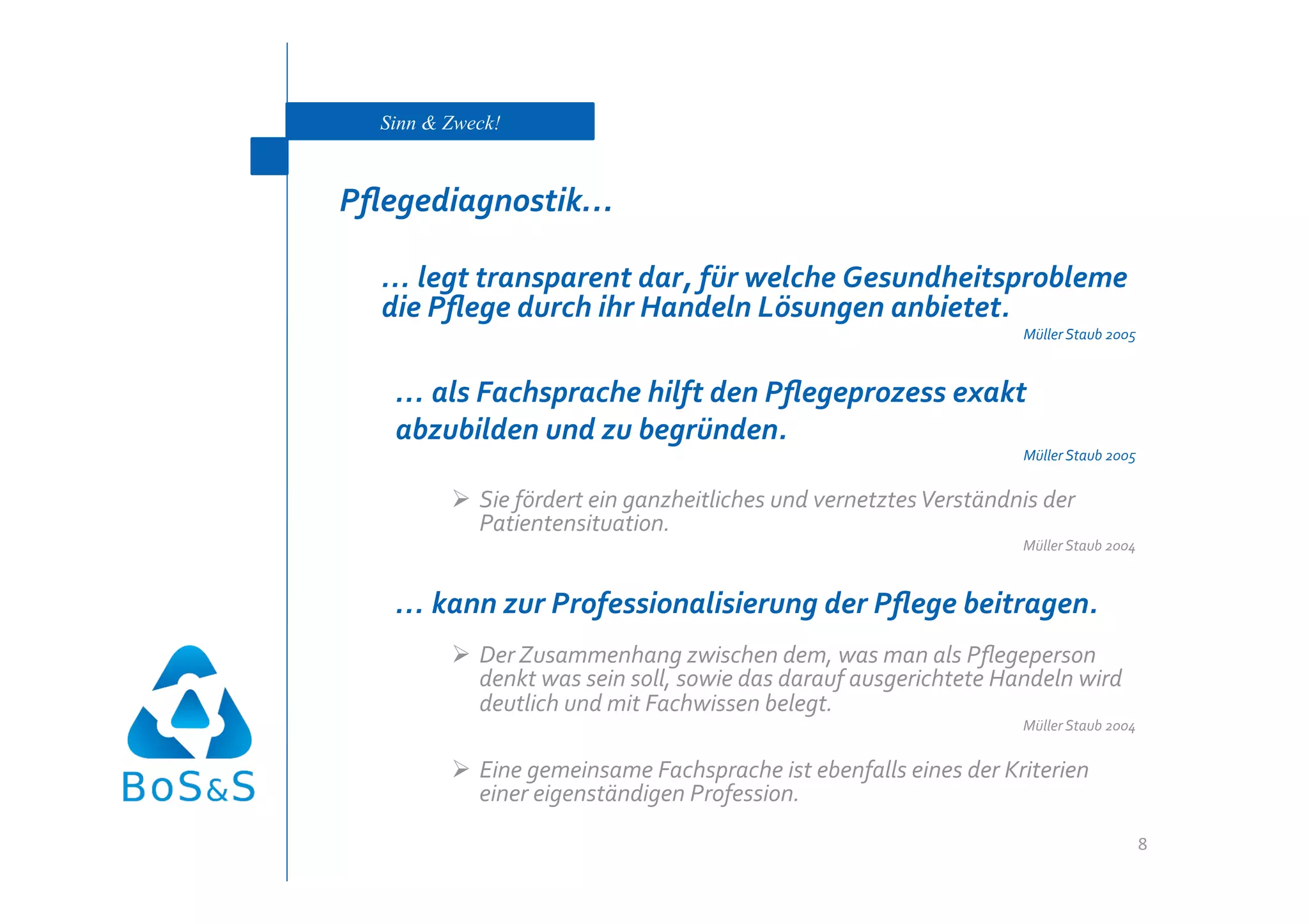 Sinn & Zweck!



Pﬂegediagnostik… 

   … legt transparent dar, für welche Gesundheitsprobleme 
   die Pﬂege durch ihr Handeln Lösungen anbietet. 
                                                                    Müller Staub 2005 



    … als Fachsprache hilft den Pﬂegeprozess exakt 
    abzubilden und zu begründen. 
                                                                    Müller Staub 2005 


           Sie fördert ein ganzheitliches und vernetztes Verständnis der 
            Patientensituation. 
                                                                    Müller Staub 2004 



    … kann zur Professionalisierung der Pﬂege beitragen. 
           Der Zusammenhang zwischen dem, was man als Pﬂegeperson 
            denkt was sein soll, sowie das darauf ausgerichtete Handeln wird 
            deutlich und mit Fachwissen belegt. 
                                                                    Müller Staub 2004 


           Eine gemeinsame Fachsprache ist ebenfalls eines der Kriterien 
            einer eigenständigen Profession. 
                                                                                     8 
 