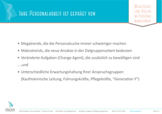 Megatrends
und Rollen
im Personal
management
Folie 21MCM Media Consult Maier + Partner GmbH HR-Rollen und Megatrends Springer Kongress Pﬂegemanagement Berlin 23.01.2016
Ihre Personalarbeit ist geprägt von
• Megatrends, die die Personalsuche immer schwieriger machen
• Makrotrends, die neue Ansätze in der Zielgruppenarbeit bedeuten
• Veränderte Aufgaben (Change Agent), die zusätzlich zu bewältigen sind
....und
• Unterschiedliche Erwartungshaltung Ihrer Anspruchsgruppen
(Kaufmännische Leitung, Führungskräfte, Pﬂegekräfte, “Generation Y”)
Personalarbeit
 