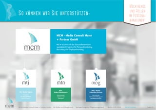 MCM · Media Consult Maier
+ Partner GmbH
MCM ist eine auf das Gesundheitswesen
spezialisierte Agentur für Personalmarketing,
Recruiting und Employerbranding.
MTJ · Medical TopJobs
Interaktive
Recruiting Plattform
und Community
MEDICAL TOPJOBS.DE
MTN ·
Medical TalentNetwork
Internationaler
Karriere- und
Talentpool
MEDICAL TALENT NETWORK
MOG · Medical
Onboarding Germany
Internationale
Personalvermittlung und
Kandidatencoaching
Megatrends
und Rollen
im Personal
management
Folie 23MCM Media Consult Maier + Partner GmbH HR-Rollen und Megatrends Springer Kongress Pﬂegemanagement Berlin 23.01.2016
So können wir Sie unterstützen:
MCM Portfolio
Megatrends
und Rollen
im Personal
management
Megatrends
und Rollen
im Personal
management
 