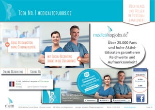 Megatrends
und Rollen
im Personal
management
Folie 28MCM Media Consult Maier + Partner GmbH HR-Rollen und Megatrends Springer Kongress Pﬂegemanagement Berlin 23.01.2016
Tool Nr. 1 medicaltopjobs.de
Über 25.000 Fans
und hohe Aktivi-
tätsraten garantieren
Reichweite und
Aufmerksamkeit!
medicaltopjobs
 
