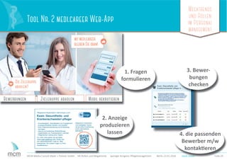 Megatrends
und Rollen
im Personal
management
Folie 29MCM Media Consult Maier + Partner GmbH HR-Rollen und Megatrends Springer Kongress Pﬂegemanagement Berlin 23.01.2016
Tool Nr. 2 medi.career Web-App
medi.careermedi.career
1. Fragen
formulieren
2. Anzeige
produzieren
lassen
3. Bewer-
bungen
checken
Folie 29MCM Media Consult Maier + Partner GmbH HR-Rollen und Megatrends Springer Kongress Pﬂegemanagement Berlin 23.01.2016 medi.careermedi.careermedi.career
4. die passenden
Bewerber m/w
kontaktieren
Pﬂegedienst Musterstadt in Memmingen sucht
Exam. Gesundheits- und
Krankenschwester/-pﬂeger
- Zuverlässigkeit, Teamfähigkeit und Engagement
- prozessorientiertes Denken und Handeln
- hohe Patientenorientierung und Einfühlungs
vermögen
- interne und kostenlose Weiterbildungs-
möglichkeiten zur Praxisanleiterin und/oder
Pﬂegerischen Leitung einer Station
- Mitarbeit in motivierten
und kollegialen Teams
- strukturierte Einarbeitung
- hohe medizinische
Standards
Für mehr Infos gehen Sie auf diese
Seite medi.career/Up oder clicken Sie
den nebenstehenden Code an. Bitte
beantworten Sie unsere Fragen zu Ihren
Qualiﬁkationen. medi.career/Up
 