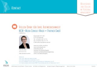 Megatrends
und Rollen
im Personal
management
Folie 30MCM Media Consult Maier + Partner GmbH HR-Rollen und Megatrends Springer Kongress Pﬂegemanagement Berlin 23.01.2016
Vielen Dank für Ihre Aufmerksamkeit
MCM • Media Consult Maier + Partner GmbH© MCM 2016
Kaiserstraße 201-203
D-76133 Karlsruhe
Tel. +49 (0)721/83 14 7-0
Fax +49 (0)721/83 14 7-19
E-Mail ulrike.maier@mcm-web.de
www.mcm-media-consult.de
www.medicaltopjobs.de
medicaltop.jobs.de
facebook.com/MedicalTopJobs
facebook.com/MedicalOnboardingGermany
twitter.com/MedicalTopJobs
Ulrike Röse-Maier
0721 83 147-10
ulrike.maier@mcm-web.de
KontaktKontakt
Bildquellen:
Fotos: iStock, soweit nicht anders bezeichnet
http://tinyurl.com/hxzerho Sklaventreiber, Folie 18
http://glceg.com/newsletters/the-year-of-the-super-recruiter/ Superrecruiter, Folie 18
http://pm-blog.com/wp-content/uploads/2006/12/eierlegendewollmilchsau.jpg, Wollmilchsau, Folie 22
 