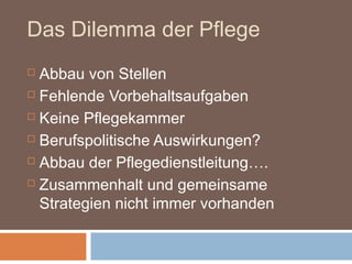 Das Dilemma der Pflege
 Abbau von Stellen
 Fehlende Vorbehaltsaufgaben

 Keine Pflegekammer

 Berufspolitische Auswirkungen?

 Abbau der Pflegedienstleitung….

 Zusammenhalt und gemeinsame

  Strategien nicht immer vorhanden
 