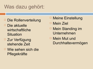 Was dazu gehört:
                              Meine Einstellung
   Die Rollenverteilung
                              Mein Ziel
   Die aktuelle
    wirtschaftliche
                              Mein Standing im
    Situation                  Unternehmen
   Zur Verfügung
                              Mein Mut und
    stehende Zeit              Durchhaltevermögen
   Wie sehen sich die
    Pflegekräfte
 