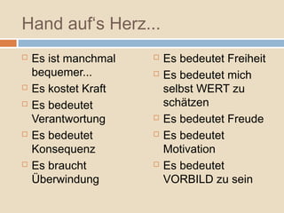 Hand auf‘s Herz...
   Es ist manchmal      Es bedeutet Freiheit
    bequemer...          Es bedeutet mich
   Es kostet Kraft       selbst WERT zu
   Es bedeutet           schätzen
    Verantwortung        Es bedeutet Freude
   Es bedeutet          Es bedeutet
    Konsequenz            Motivation
   Es braucht           Es bedeutet
    Überwindung           VORBILD zu sein
 