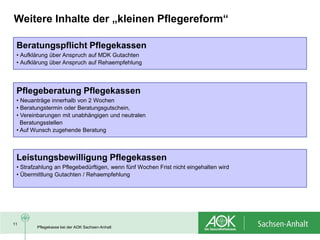 Weitere Inhalte der „kleinen Pflegereform“

 Beratungspflicht Pflegekassen
 • Aufklärung über Anspruch auf MDK Gutachten
 • Aufklärung über Anspruch auf Rehaempfehlung




 Pflegeberatung Pflegekassen
 • Neuanträge innerhalb von 2 Wochen
 • Beratungstermin oder Beratungsgutschein,
 • Vereinbarungen mit unabhängigen und neutralen
   Beratungsstellen
 • Auf Wunsch zugehende Beratung



 Leistungsbewilligung Pflegekassen
 • Strafzahlung an Pflegebedürftigen, wenn fünf Wochen Frist nicht eingehalten wird
 • Übermittlung Gutachten / Rehaempfehlung




11
        Pflegekasse bei der AOK Sachsen-Anhalt
 