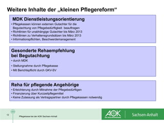 Weitere Inhalte der „kleinen Pflegereform“
     MDK Dienstleistungsorientierung
     • Pflegekassen können externen Gutachter für die
       Begutachtung von Pflegebedürftigkeit beauftragen
     • Richtlinien für unabhängige Gutachter bis März 2013
     • Richtlinien zu Verhaltensgrundsätzen bis März 2013
     • Informationspflichten, Beschwerdemanagement


     Gesonderte Rehaempfehlung
     bei Begutachtung
     • durch MDK
     • Stellungnahme durch Pflegekasse
     • Mit Berichtspflicht durch GKV-SV




     Reha für pflegende Angehörige
     • Erleichterung durch Mitnahme der Pflegebedürftigen
     • Finanzierung über Kurzzeitpflegemittel
     • Keine Zulassung als Vertragspartner durch Pflegekassen notwendig




12
          Pflegekasse bei der AOK Sachsen-Anhalt
 