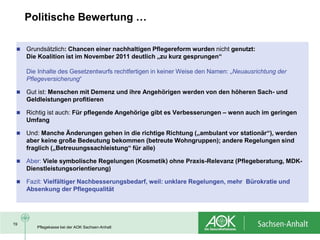 Politische Bewertung …

    Grundsätzlich: Chancen einer nachhaltigen Pflegereform wurden nicht genutzt:
     Die Koalition ist im November 2011 deutlich „zu kurz gesprungen“

     Die Inhalte des Gesetzentwurfs rechtfertigen in keiner Weise den Namen: „Neuausrichtung der
     Pflegeversicherung“

    Gut ist: Menschen mit Demenz und ihre Angehörigen werden von den höheren Sach- und
     Geldleistungen profitieren

    Richtig ist auch: Für pflegende Angehörige gibt es Verbesserungen – wenn auch im geringen
     Umfang

    Und: Manche Änderungen gehen in die richtige Richtung („ambulant vor stationär“), werden
     aber keine große Bedeutung bekommen (betreute Wohngruppen); andere Regelungen sind
     fraglich („Betreuungssachleistung“ für alle)

    Aber: Viele symbolische Regelungen (Kosmetik) ohne Praxis-Relevanz (Pflegeberatung, MDK-
     Dienstleistungsorientierung)

    Fazit: Vielfältiger Nachbesserungsbedarf, weil: unklare Regelungen, mehr Bürokratie und
     Absenkung der Pflegequalität




19
        Pflegekasse bei der AOK Sachsen-Anhalt
 