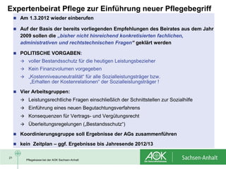 Expertenbeirat Pflege zur Einführung neuer Pflegebegriff
      Am 1.3.2012 wieder einberufen

      Auf der Basis der bereits vorliegenden Empfehlungen des Beirates aus dem Jahr
       2009 sollen die „bisher nicht hinreichend konkretisierten fachlichen,
       administrativen und rechtstechnischen Fragen“ geklärt werden

      POLITISCHE VORGABEN:
        voller Bestandsschutz für die heutigen Leistungsbezieher
        Kein Finanzvolumen vorgegeben
        „Kostenniveauneutralität“ für alle Sozialleistungsträger bzw.
            „Erhalten der Kostenrelationen“ der Sozialleistungsträger !
      Vier Arbeitsgruppen:
        Leistungsrechtliche Fragen einschließlich der Schnittstellen zur Sozialhilfe
        Einführung eines neuen Begutachtungsverfahrens
        Konsequenzen für Vertrags- und Vergütungsrecht
        Überleitungsregelungen („Bestandsschutz“)

      Koordinierungsgruppe soll Ergebnisse der AGs zusammenführen

      kein Zeitplan – ggf. Ergebnisse bis Jahresende 2012/13


21
          Pflegekasse bei der AOK Sachsen-Anhalt
 