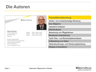 Die Autoren

                                                                      Transaktionsberatung
                                                                      Käufer- und verkäuferseitige Beratung
                                                                      Due Diligence
                                                                      Operative Analysen
                                                                      Marktanalysen
   Hans Kersel
   Wirtschaftsprüfer                 Telefon   (0621) 4208-14205      Bewertung von Pflegeheimen
                                     Telefax   (0181) 3943-14205
   Steuerberater
   Partner
                                      Mobil    (0160) 939-14205       Beratende Unterstützung
   Ernst & Young GmbH
                                                                      Cash Flow - und Businessplananalysen
   Wirtschaftsprüfungsgesellschaft
   Theodor-Heuss-Anlage 2
                                                                      Aufbereitung von Daten
   68165 Mannheim
   hans.kersel@de.ey.com
                                                                      Restrukturierungs- und Sanierungsberatung
                                                                      Mergers & Aquisitions




Seite 3                                   Stationärer Pflegemarkt im Wandel
 