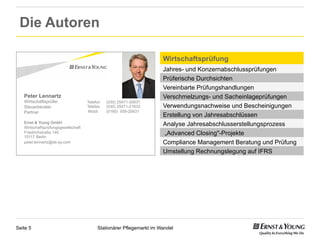 Die Autoren

                                                                      Wirtschaftsprüfung
                                                                      Jahres- und Konzernabschlussprüfungen
                                                                      Prüferische Durchsichten
                                                                      Vereinbarte Prüfungshandlungen
   Peter Lennartz                                                     Verschmelzungs- und Sacheinlageprüfungen
   Wirtschaftsprüfer                 Telefon   (030) 25471-20631
   Steuerberater                     Telefax   (030) 25471-21633      Verwendungsnachweise und Bescheinigungen
   Partner                            Mobil    (0160) 939-20631
                                                                      Erstellung von Jahresabschlüssen
   Ernst & Young GmbH
   Wirtschaftsprüfungsgesellschaft
                                                                      Analyse Jahresabschlusserstellungsprozess
   Friedrichstraße 140
   10117 Berlin
                                                                       „Advanced Closing"-Projekte
   peter.lennartz@de.ey.com                                           Compliance Management Beratung und Prüfung
                                                                      Umstellung Rechnungslegung auf IFRS




Seite 5                                   Stationärer Pflegemarkt im Wandel
 