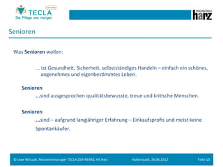 Senioren	
  
       	
  	
  
 Was	
  Senioren	
  wollen:	
  
 	
  
      	
   	
       	
  ...	
  ist	
  Gesundheit,	
  Sicherheit,	
  selbstständiges	
  Handeln	
  –	
  einfach	
  ein	
  schönes,	
  
               	
   	
  	
  	
  	
  	
  angenehmes	
  und	
  eigenbesGmmtes	
  Leben.	
  	
  
          	
  
          Senioren	
  	
  
      	
   	
       	
  ...sind	
  ausgesprochen	
  qualitätsbewusste,	
  treue	
  und	
  kriGsche	
  Menschen.	
  	
  
 	
  
      	
  Senioren	
  
      	
   	
       	
  ...sind	
  –	
  aufgrund	
  langjähriger	
  Erfahrung	
  –	
  Einkaufsproﬁs	
  und	
  meist	
  keine	
  	
  
       	
   	
     	
  Spontankäufer.




 ©	
  Uwe	
  Witczak,	
  Netzwerkmanager	
  TECLA	
  ZIM-­‐NEMO,	
  HS	
  Harz	
     Halberstadt,	
  26.06.2012	
            Folie	
  10	
  
 