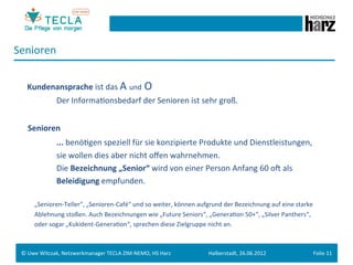 Senioren	
  
 	
  	
  	
  
 	
  	
  	
  Kundenansprache	
  ist	
  das	
  A	
  und	
  O	
  	
  
                            	
   	
  Der	
  InformaGonsbedarf	
  der	
  Senioren	
  ist	
  sehr	
  groß.	
  
 	
  
 	
  	
  	
  Senioren	
  	
  
              	
   	
   	
  ...	
  benöGgen	
  speziell	
  für	
  sie	
  konzipierte	
  Produkte	
  und	
  Dienstleistungen,	
  	
  
                	
   	
       	
  sie	
  wollen	
  dies	
  aber	
  nicht	
  oﬀen	
  wahrnehmen.	
  	
  
                	
   	
       	
  Die	
  Bezeichnung	
  „Senior“	
  wird	
  von	
  einer	
  Person	
  Anfang	
  60	
  oM	
  als	
  	
  
                	
   	
       	
  Beleidigung	
  empfunden.	
  	
  
 	
  
                	
  „Senioren-­‐Teller“,	
  „Senioren-­‐Café“	
  und	
  so	
  weiter,	
  können	
  aufgrund	
  der	
  Bezeichnung	
  auf	
  eine	
  starke	
  	
  
                	
  Ablehnung	
  stoßen.	
  Auch	
  Bezeichnungen	
  wie	
  „Future	
  Seniors“,	
  „GeneraGon	
  50+“,	
  „Silver	
  Panthers“,	
  	
  
                	
  oder	
  sogar	
  „Kukident-­‐GeneraGon“,	
  sprechen	
  diese	
  Zielgruppe	
  nicht	
  an.	
  
 	
  
       	
  	
  	
  
           	
  
 ©	
  Uwe	
  Witczak,	
  Netzwerkmanager	
  TECLA	
  ZIM-­‐NEMO,	
  HS	
  Harz	
                          Halberstadt,	
  26.06.2012	
                          Folie	
  11	
  
 