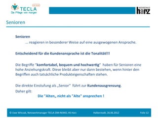 Senioren	
  
 	
  
        	
  Senioren	
  
        	
   	
     	
  ...	
  reagieren	
  in	
  besonderer	
  Weise	
  auf	
  eine	
  ausgewogenen	
  Ansprache.	
  
 	
  
        	
  Entscheidend	
  für	
  die	
  Kundenansprache	
  ist	
  die	
  Tonalität!!!	
  
 	
  
 	
     	
  Die	
  Begriﬀe	
  “komfortabel,	
  bequem	
  und	
  hochwer.g”	
  	
  haben	
  für	
  Senioren	
  eine	
  
            hohe	
  AnziehungskraM.	
  Diese	
  bleibt	
  aber	
  nur	
  dann	
  bestehen,	
  wenn	
  hinter	
  den	
  
            Begriﬀen	
  auch	
  tatsächliche	
  ProdukteigenschaMen	
  stehen.	
  
        	
  	
  
        	
  Die	
  direkte	
  Einstufung	
  als	
  „Senior“	
  	
  führt	
  zur	
  Kundenausgrenzung.	
  	
  
        	
  Daher	
  gilt:	
  
            	
  	
  	
  	
  	
  	
  	
  	
  	
  	
  	
  	
  	
  	
  	
  	
  	
  	
  	
  	
  	
  	
  	
  	
  	
  Die	
  "Alten„	
  nicht	
  als	
  "Alte"	
  ansprechen	
  !	
  



 ©	
  Uwe	
  Witczak,	
  Netzwerkmanager	
  TECLA	
  ZIM-­‐NEMO,	
  HS	
  Harz	
                               Halberstadt,	
  26.06.2012	
                                 Folie	
  12	
  
 