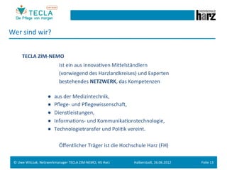 Wer	
  sind	
  wir?	
  


           TECLA	
  ZIM-­‐NEMO	
  
         	
   	
     	
      	
       	
  ist	
  ein	
  aus	
  innovaGven	
  Mieelständlern	
  
         	
   	
     	
      	
       	
  (vorwiegend	
  des	
  Harzlandkreises)	
  und	
  Experten	
  
         	
   	
     	
      	
       	
  bestehendes	
  NETZWERK,	
  das	
  Kompetenzen	
  
  	
  
              	
     	
      	
  ●   aus	
  der	
  Medizintechnik,	
  
         	
   	
     	
      	
  ●   Pﬂege-­‐	
  und	
  PﬂegewissenschaM,	
  	
  
         	
   	
     	
      	
  ●   Dienstleistungen,	
  
         	
   	
     	
      	
  ●   InformaGons-­‐	
  und	
  KommunikaGonstechnologie,	
  
         	
   	
     	
      	
  ●   Technologietransfer	
  und	
  PoliGk	
  vereint.	
  
  	
  
         	
   	
     	
      	
       	
  Öﬀentlicher	
  Träger	
  ist	
  die	
  Hochschule	
  Harz	
  (FH)	
  	
  

  ©	
  Uwe	
  Witczak,	
  Netzwerkmanager	
  TECLA	
  ZIM-­‐NEMO,	
  HS	
  Harz	
        Halberstadt,	
  26.06.2012	
     Folie	
  13	
  
 