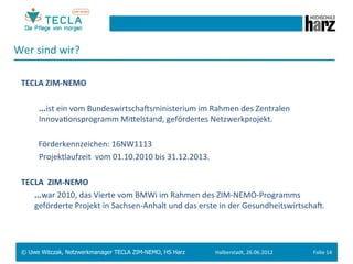 Wer	
  sind	
  wir?	
  
  	
  
  TECLA	
  ZIM-­‐NEMO	
  	
  
  	
  
       	
   	
  ...ist	
  ein	
  vom	
  BundeswirtschaMsministerium	
  im	
  Rahmen	
  des	
  Zentralen	
  
                	
  InnovaGonsprogramm	
  Mieelstand,	
  gefördertes	
  Netzwerkprojekt.	
  
  	
  
       	
  	
  	
  Förderkennzeichen:	
  16NW1113	
  
       	
   	
  Projektlaufzeit	
  	
  vom	
  01.10.2010	
  bis	
  31.12.2013.	
  
  	
  
  TECLA	
  	
  ZIM-­‐NEMO	
  	
  
       	
  ...war	
  2010,	
  das	
  Vierte	
  vom	
  BMWi	
  im	
  Rahmen	
  des	
  ZIM-­‐NEMO-­‐Programms	
  
           geförderte	
  Projekt	
  in	
  Sachsen-­‐Anhalt	
  und	
  das	
  erste	
  in	
  der	
  GesundheitswirtschaM.	
  	
  




  © Uwe Witczak, Netzwerkmanager TECLA ZIM-NEMO, HS Harz                        Halberstadt,	
  26.06.2012	
            Folie	
  14	
  
 