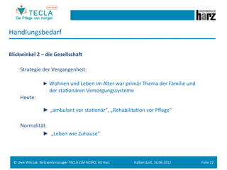 Handlungsbedarf	
  
	
  
Blickwinkel	
  2	
  –	
  die	
  GesellschaN	
  
	
  
         	
   	
  Strategie	
  der	
  Vergangenheit:	
  
	
  
         	
   	
             	
        	
  ► Wohnen	
  und	
  Leben	
  im	
  Alter	
  war	
  primär	
  Thema	
  der	
  Familie	
  und	
  	
  
         	
   	
     	
      	
  	
  	
  	
  	
  	
  der	
  staGonären	
  Versorgungssysteme	
  
         	
   	
  Heute:	
  
	
  

         	
   	
             	
        	
  ► „ambulant	
  vor	
  staGonär“,	
  „RehabilitaGon	
  vor	
  Pﬂege“	
  
	
  
         	
   	
  Normalität:	
  
         	
   	
  	
  	
     	
  	
  	
  	
  	
  	
   	
  ►	
  	
  „Leben	
  wie	
  Zuhause“	
  
	
  
	
  
        	
  	
  
       ©	
  Uwe	
  Witczak,	
  Netzwerkmanager	
  TECLA	
  ZIM-­‐NEMO,	
  HS	
  Harz	
             Halberstadt,	
  26.06.2012	
                 Folie	
  22	
  
 