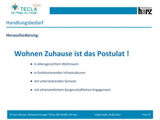 Handlungsbedarf	
  
	
  


Herausforderung:	
  
	
  
	
  
	
  




        	
  	
  Wohnen	
  Zuhause	
  ist	
  das	
  Postulat	
  !	
  
	
  

        	
   	
      	
       	
  ●	
  	
  in	
  altersgerechtem	
  Wohnraum	
  
	
  
         	
   	
     	
       	
  ●	
  	
  in	
  funkGonierenden	
  Infrastrukturen	
  
	
  
         	
   	
     	
       	
  ●	
  	
  mit	
  unterstützenden	
  Services	
  	
  
	
  
         	
   	
     	
       	
  ● mit	
  ehrenamtlichem	
  bürgerschaMlichen	
  Engagement	
  
	
  




       ©	
  Uwe	
  Witczak,	
  Netzwerkmanager	
  TECLA	
  ZIM-­‐NEMO,	
  HS	
  Harz	
     Halberstadt,	
  26.06.2012	
     Folie	
  25	
  
 