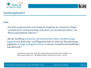 Handlungsbedarf	
  
	
  
Fazit:	
  
	
  


        	
  „Die	
  WohnungswirtschaM	
  wird	
  künMig	
  die	
  Angebote	
  der	
  staGonären	
  Pﬂege	
  	
  
         	
  	
  	
  verstärkt	
  durch	
  niedrigschwellige	
  ambulante	
  und	
  vorstaGonäre	
  Wohn-­‐	
  und	
  	
  
         	
  	
  	
  Betreuungsangebote	
  ergänzen.“	
  
	
  
        	
  „Bei	
  der	
  Schaﬀung	
  ambulanter	
  und	
  vorstaGonärer	
  Wohn-­‐und	
  Betreuungs-­‐	
  
         	
  angebote	
  sind	
  Wohnungs-­‐	
  und	
  PﬂegewirtschaM	
  vor	
  allem	
  bei	
  Dienstleistungs-­‐
             angeboten	
  wichGge	
  strategische	
  Partner	
  in	
  diesem	
  immobilienwirtschaMlichen	
  
             ZukunMsmarkt.“	
  
	
  
        	
   	
      	
       	
  ZukunMsforum	
  Langes	
  Leben,	
  07.09.2011,	
  Walter	
  Rasch,	
  Bundesverband	
  Freier	
  Immobilien-­‐	
  und	
  	
  
         	
   	
      	
      	
  Wohnungsunternehmen	
  e.V.,	
  TNS-­‐EMNID-­‐Umfrage,	
  „Wohnwünsche	
  im	
  Alter“	
  	
  von	
  2011	
  
	
  

	
  
       ©	
  Uwe	
  Witczak,	
  Netzwerkmanager	
  TECLA	
  ZIM-­‐NEMO,	
  HS	
  Harz	
                               Halberstadt,	
  26.06.2012	
                  Folie	
  26	
  
 